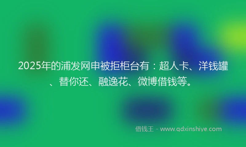 2025年的浦发网申被拒柜台有：超人卡、洋钱罐、替你还、融逸花、微博借钱等。