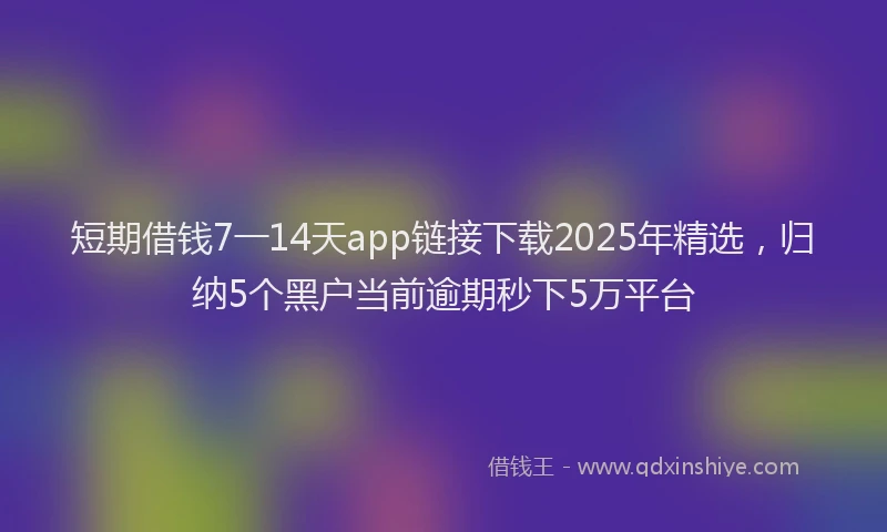 短期借钱7一14天app链接下载2025年精选，归纳5个黑户当前逾期秒下5万平台