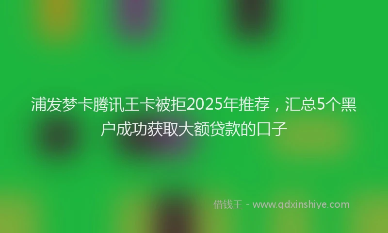 浦发梦卡腾讯王卡被拒2025年推荐，汇总5个黑户成功获取大额贷款的口子