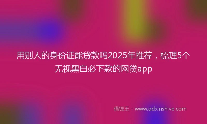 用别人的身份证能贷款吗2025年推荐，梳理5个无视黑白必下款的网贷app