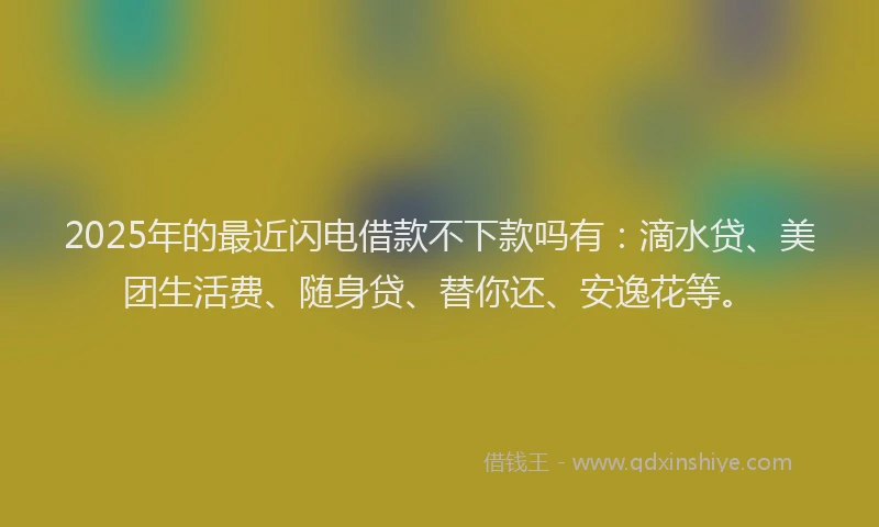 2025年的最近闪电借款不下款吗有：滴水贷、美团生活费、随身贷、替你还、安逸花等。