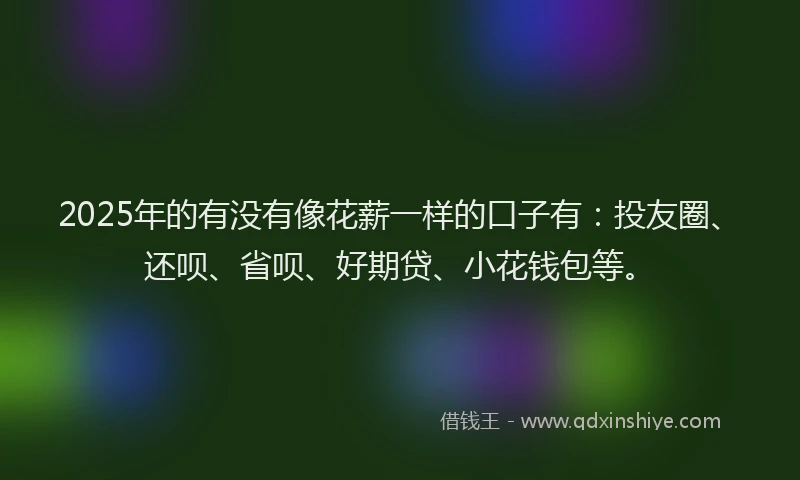 2025年的有没有像花薪一样的口子有：投友圈、还呗、省呗、好期贷、小花钱包等。