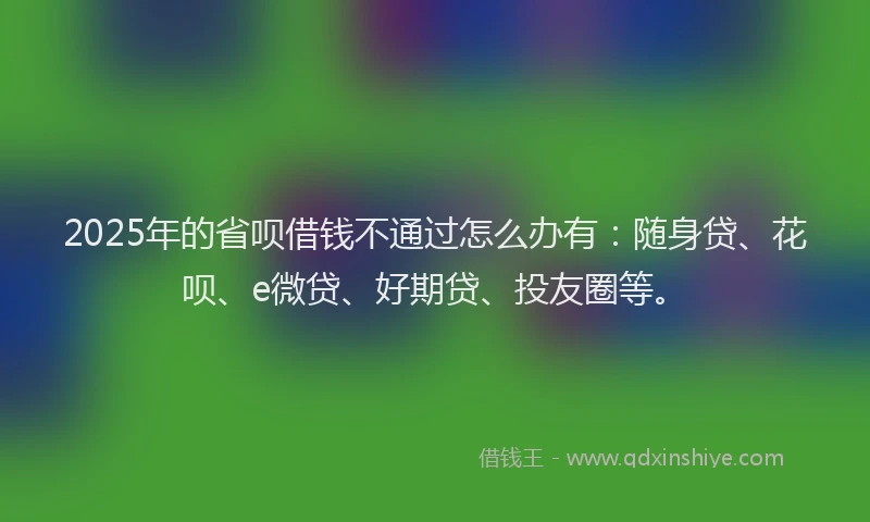 2025年的省呗借钱不通过怎么办有：随身贷、花呗、e微贷、好期贷、投友圈等。