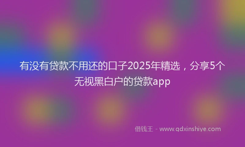 有没有贷款不用还的口子2025年精选，分享5个无视黑白户的贷款app