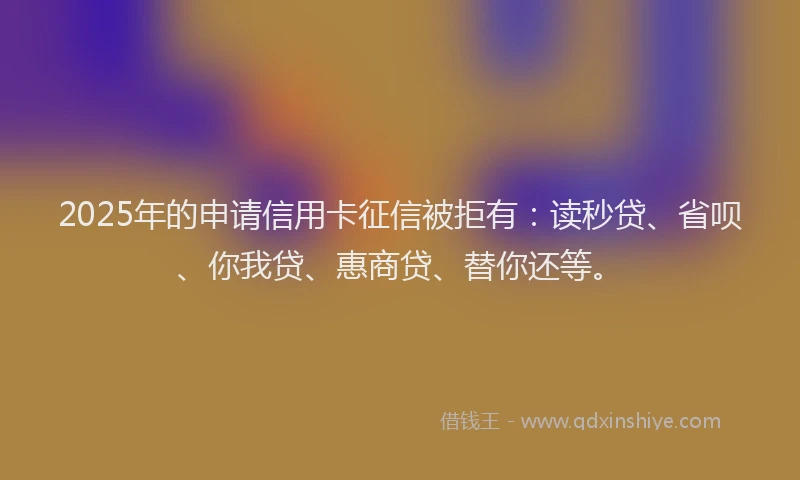 2025年的申请信用卡征信被拒有：读秒贷、省呗、你我贷、惠商贷、替你还等。
