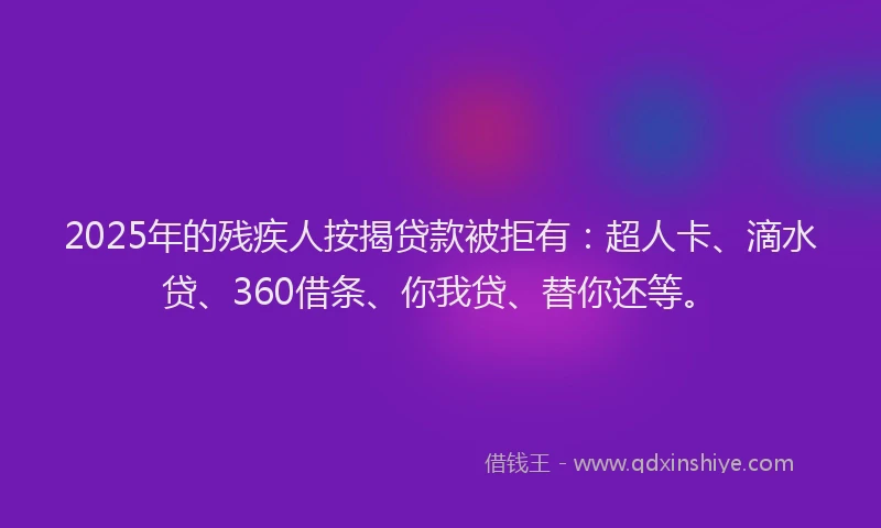 2025年的残疾人按揭贷款被拒有：超人卡、滴水贷、360借条、你我贷、替你还等。