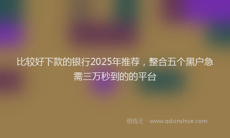 比较好下款的银行2025年推荐，整合五个黑户急需三万秒到的的平台