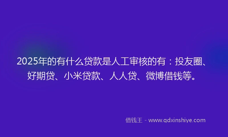 2025年的有什么贷款是人工审核的有：投友圈、好期贷、小米贷款、人人贷、微博借钱等。