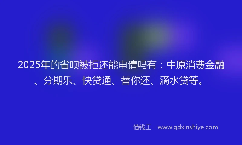 2025年的省呗被拒还能申请吗有：中原消费金融、分期乐、快贷通、替你还、滴水贷等。