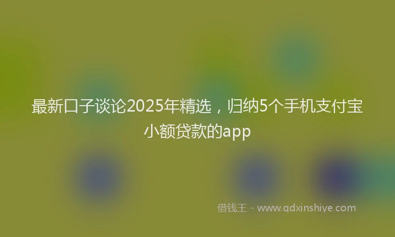 最新口子谈论2025年精选，归纳5个手机支付宝小额贷款的app