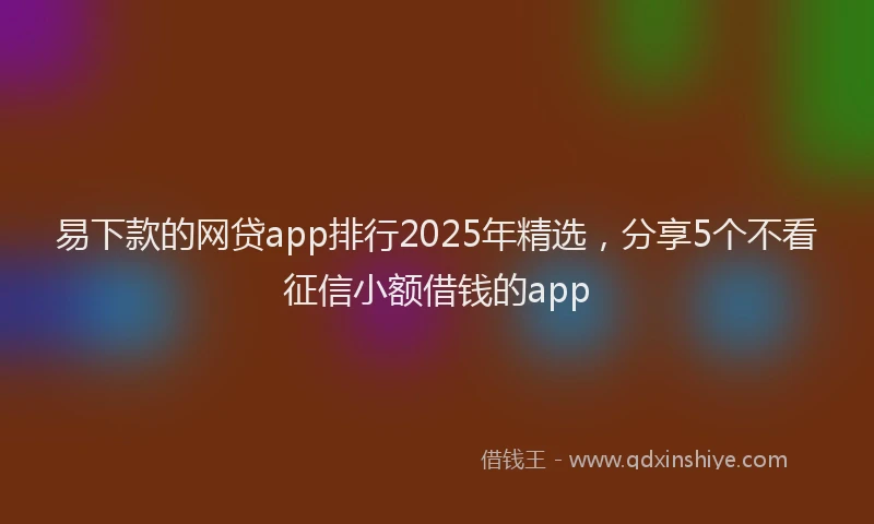 易下款的网贷app排行2025年精选，分享5个不看征信小额借钱的app