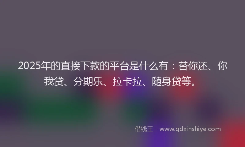 2025年的直接下款的平台是什么有：替你还、你我贷、分期乐、拉卡拉、随身贷等。
