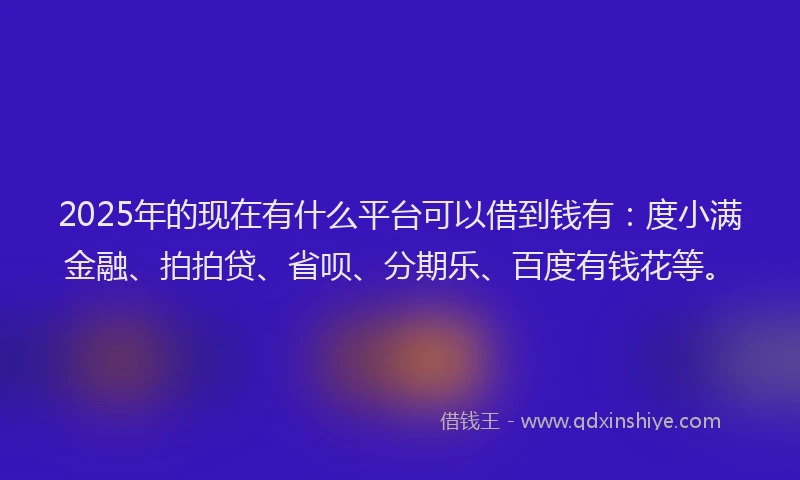 2025年的现在有什么平台可以借到钱有：度小满金融、拍拍贷、省呗、分期乐、百度有钱花等。