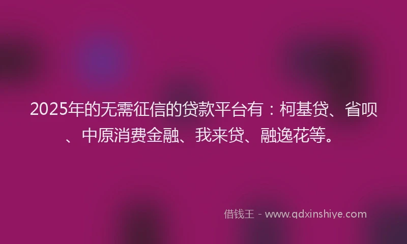 2025年的无需征信的贷款平台有：柯基贷、省呗、中原消费金融、我来贷、融逸花等。