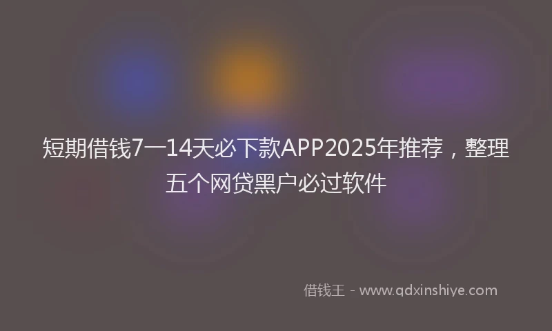 短期借钱7一14天必下款APP2025年推荐，整理五个网贷黑户必过软件