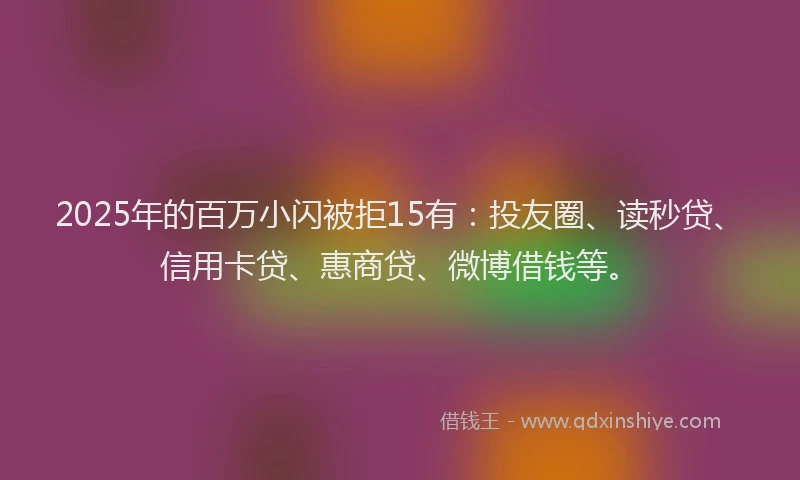 2025年的百万小闪被拒15有：投友圈、读秒贷、信用卡贷、惠商贷、微博借钱等。