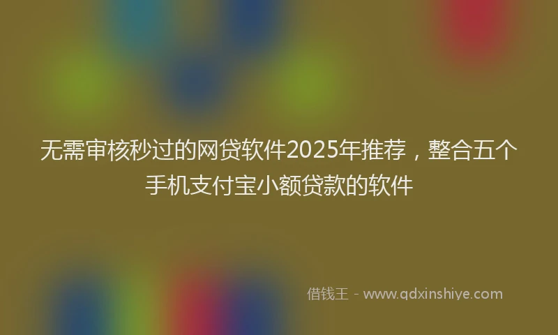无需审核秒过的网贷软件2025年推荐，整合五个手机支付宝小额贷款的软件