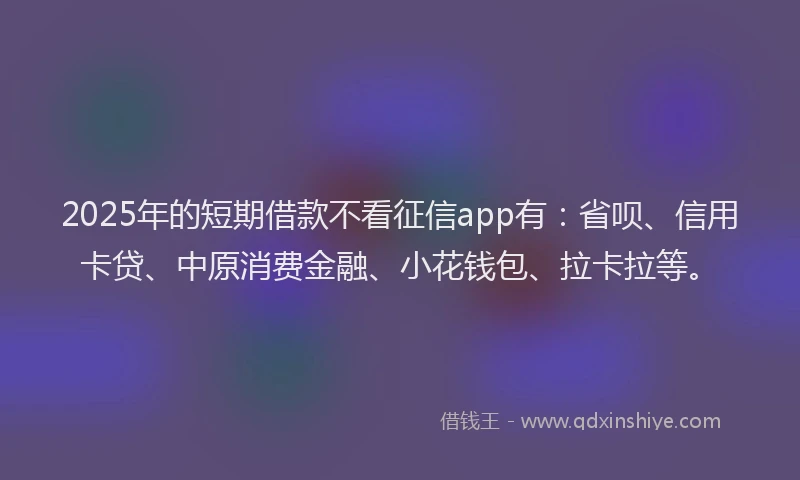 2025年的短期借款不看征信app有：省呗、信用卡贷、中原消费金融、小花钱包、拉卡拉等。