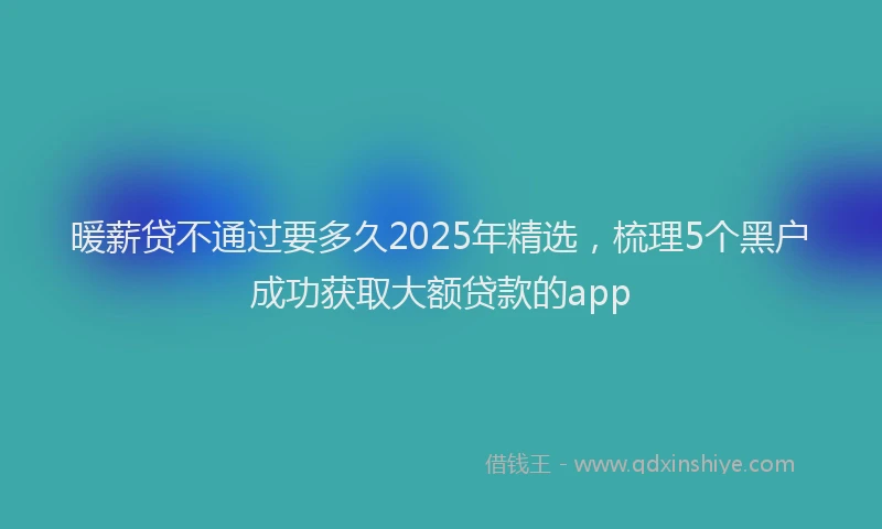 暖薪贷不通过要多久2025年精选，梳理5个黑户成功获取大额贷款的app