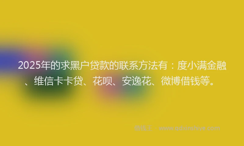2025年的求黑户贷款的联系方法有：度小满金融、维信卡卡贷、花呗、安逸花、微博借钱等。