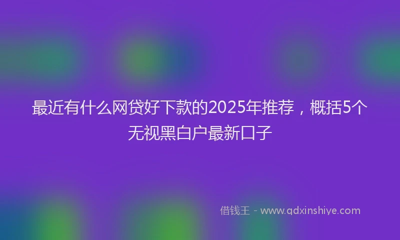 最近有什么网贷好下款的2025年推荐，概括5个无视黑白户最新口子
