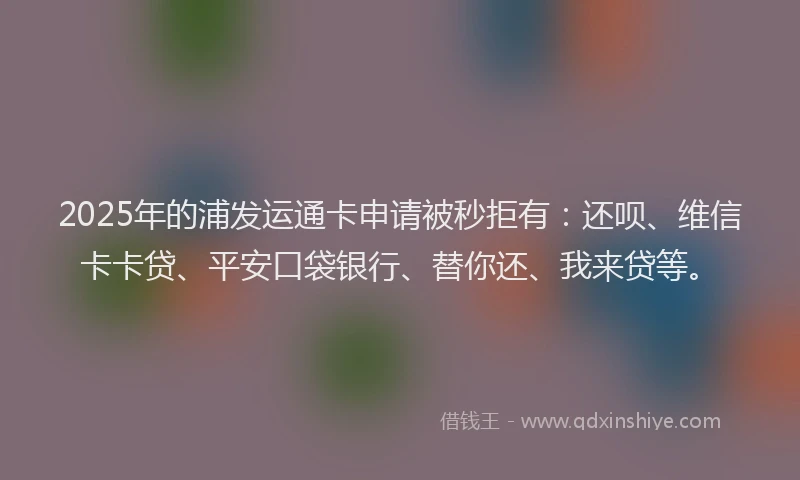 2025年的浦发运通卡申请被秒拒有：还呗、维信卡卡贷、平安口袋银行、替你还、我来贷等。