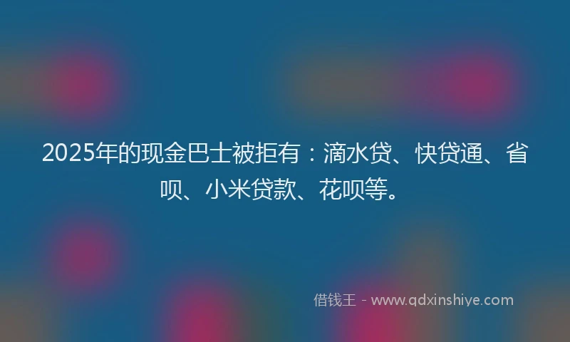 2025年的现金巴士被拒有：滴水贷、快贷通、省呗、小米贷款、花呗等。