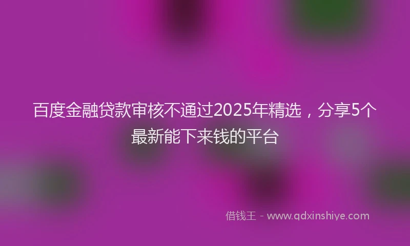 百度金融贷款审核不通过2025年精选，分享5个最新能下来钱的平台