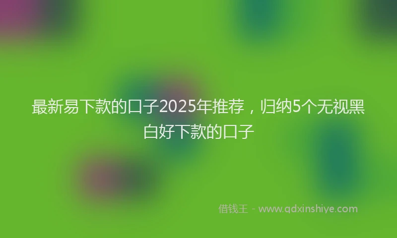 最新易下款的口子2025年推荐，归纳5个无视黑白好下款的口子