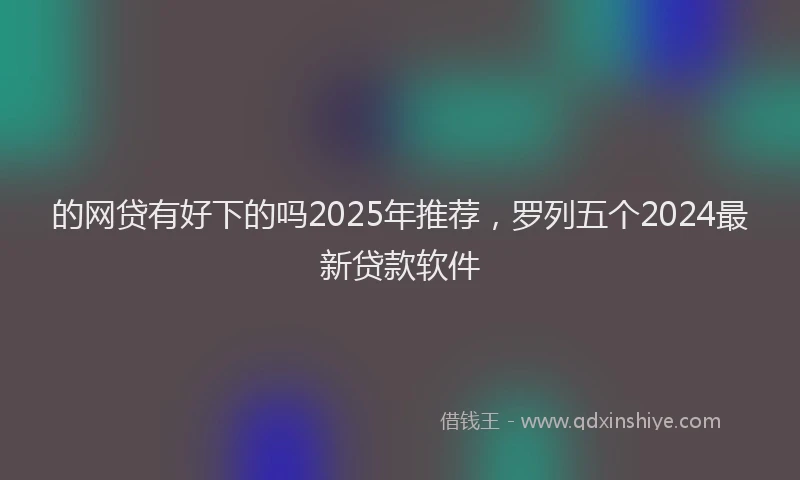 的网贷有好下的吗2025年推荐，罗列五个2024最新贷款软件