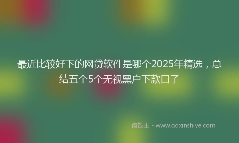 最近比较好下的网贷软件是哪个2025年精选，总结五个5个无视黑户下款口子