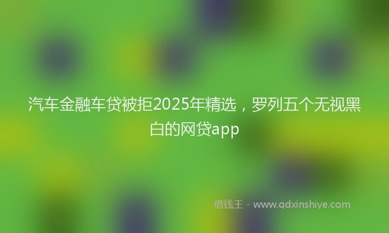 汽车金融车贷被拒2025年精选，罗列五个无视黑白的网贷app