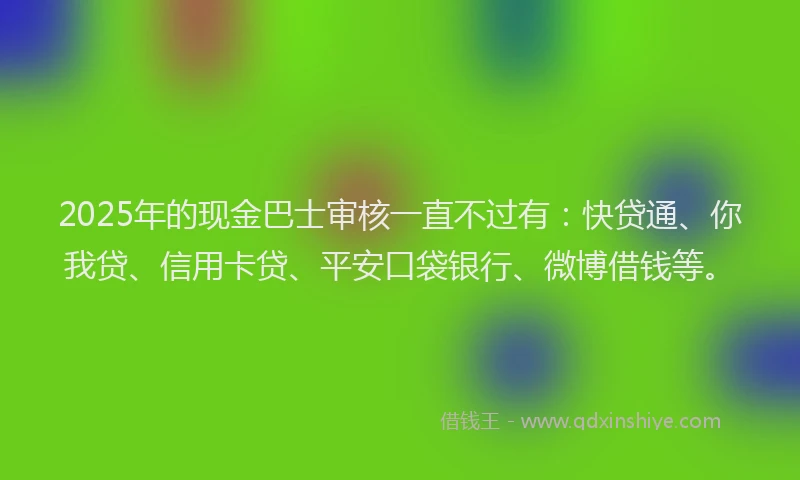 2025年的现金巴士审核一直不过有：快贷通、你我贷、信用卡贷、平安口袋银行、微博借钱等。