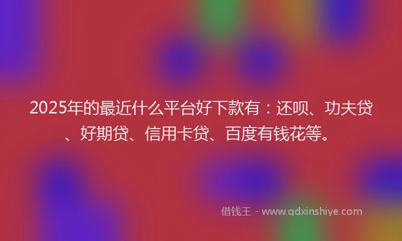 2025年的最近什么平台好下款有：还呗、功夫贷、好期贷、信用卡贷、百度有钱花等。