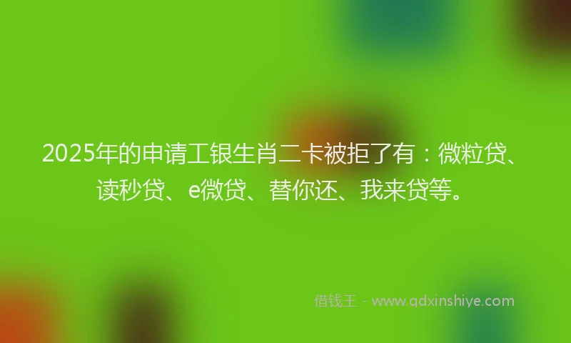 2025年的申请工银生肖二卡被拒了有：微粒贷、读秒贷、e微贷、替你还、我来贷等。
