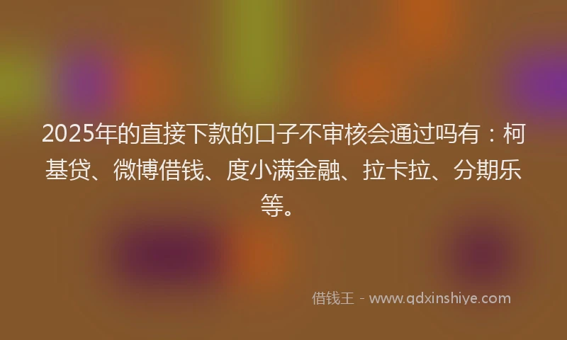 2025年的直接下款的口子不审核会通过吗有：柯基贷、微博借钱、度小满金融、拉卡拉、分期乐等。