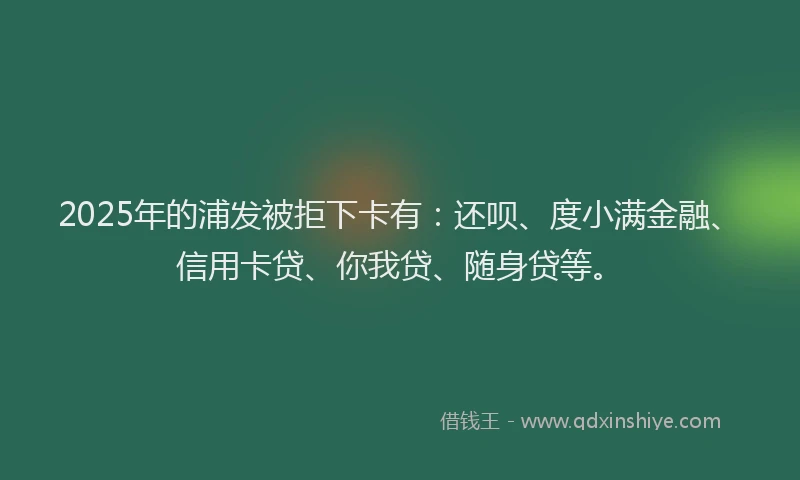 2025年的浦发被拒下卡有：还呗、度小满金融、信用卡贷、你我贷、随身贷等。