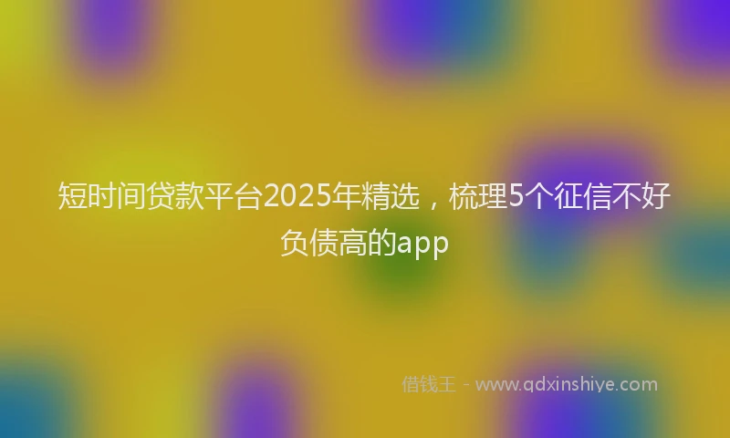 短时间贷款平台2025年精选，梳理5个征信不好负债高的app