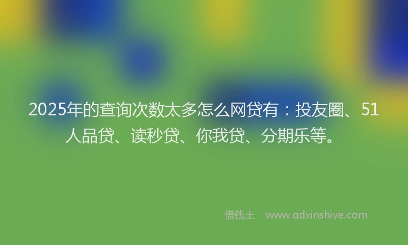 2025年的查询次数太多怎么网贷有：投友圈、51人品贷、读秒贷、你我贷、分期乐等。