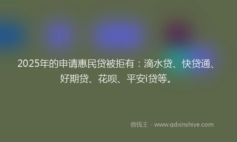 2025年的申请惠民贷被拒有：滴水贷、快贷通、好期贷、花呗、平安i贷等。