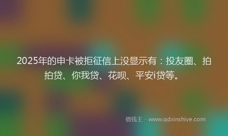 2025年的申卡被拒征信上没显示有：投友圈、拍拍贷、你我贷、花呗、平安i贷等。