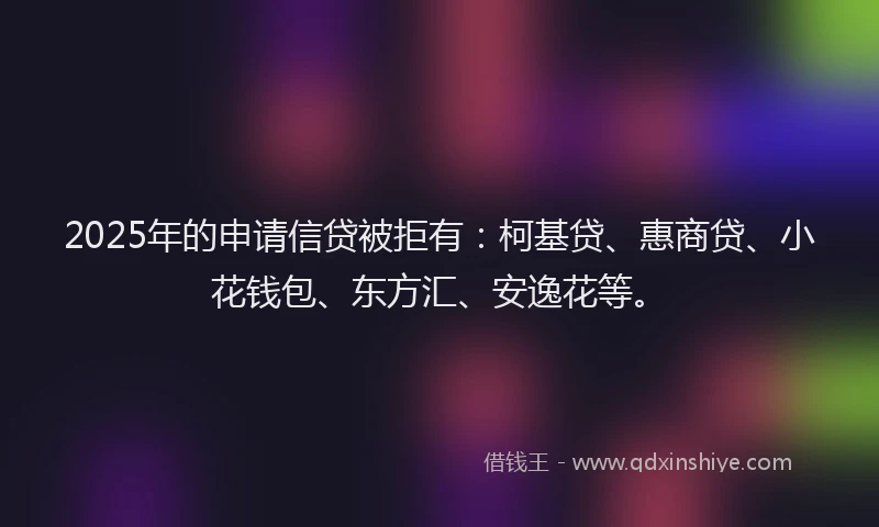 2025年的申请信贷被拒有:柯基贷、惠商贷、小花钱包、东方汇、安逸花等。