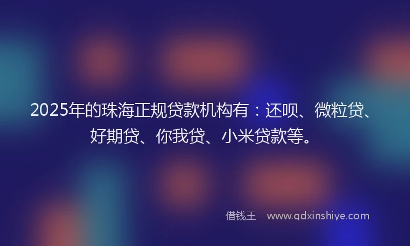 2025年的珠海正规贷款机构有：还呗、微粒贷、好期贷、你我贷、小米贷款等。