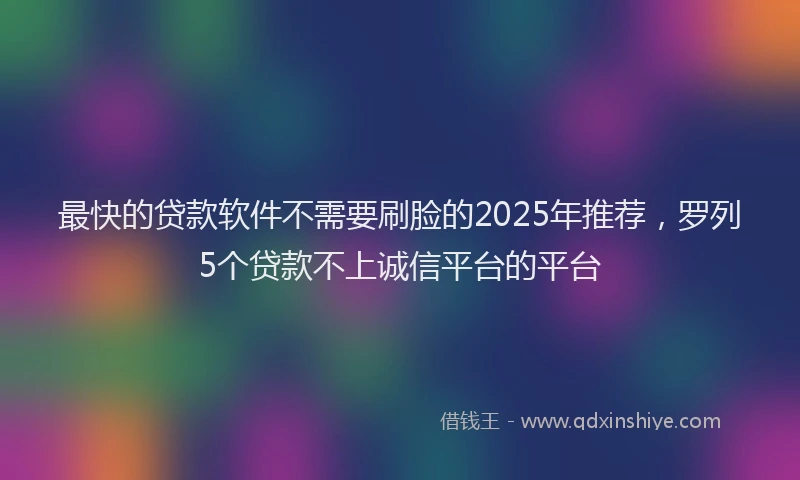最快的贷款软件不需要刷脸的2025年推荐，罗列5个贷款不上诚信平台的平台