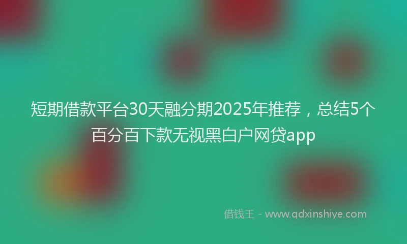 短期借款平台30天融分期2025年推荐，总结5个百分百下款无视黑白户网贷app