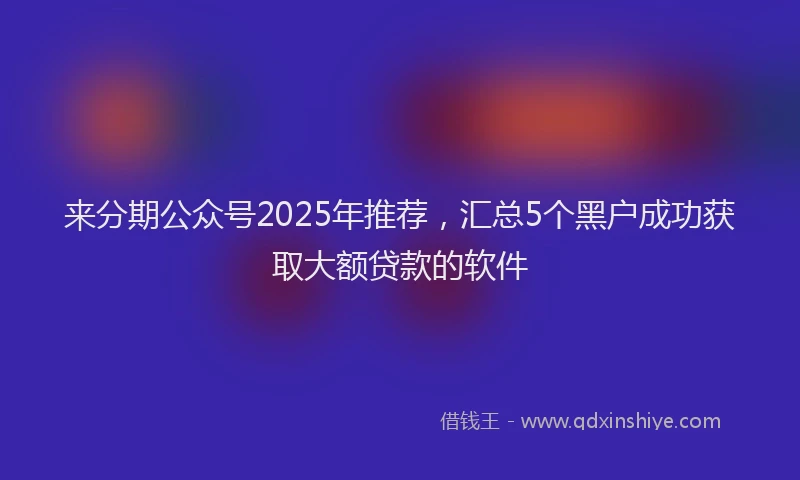 来分期公众号2025年推荐，汇总5个黑户成功获取大额贷款的软件