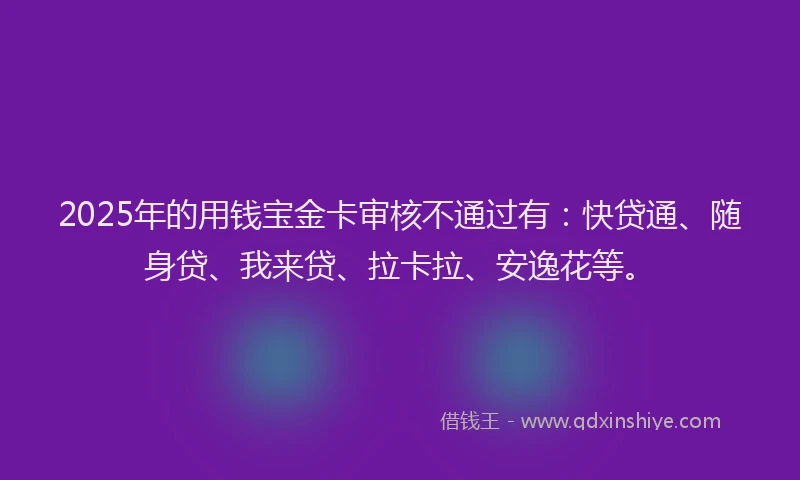 2025年的用钱宝金卡审核不通过有：快贷通、随身贷、我来贷、拉卡拉、安逸花等。