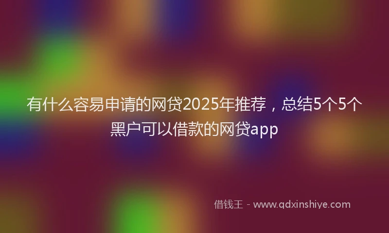 有什么容易申请的网贷2025年推荐，总结5个5个黑户可以借款的网贷app
