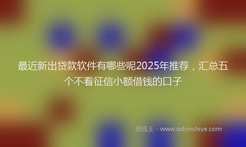 最近新出贷款软件有哪些呢2025年推荐，汇总五个不看征信小额借钱的口子