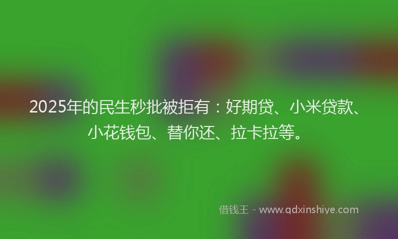 2025年的民生秒批被拒有：好期贷、小米贷款、小花钱包、替你还、拉卡拉等。